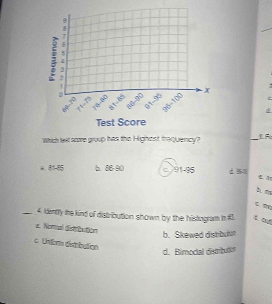 Which test score group has the Highest frequency?
_B Fa
a. 81-85 b. 86-90 c 91-95 d 50
a n
b m
c. mo
_ 4. Idertiffy the kind of distribution shown by the histogram in #3 d auí
a. Noral distribution
b. Skewed distribulfon
c. Uniform distribution
d. Bimodal distribution