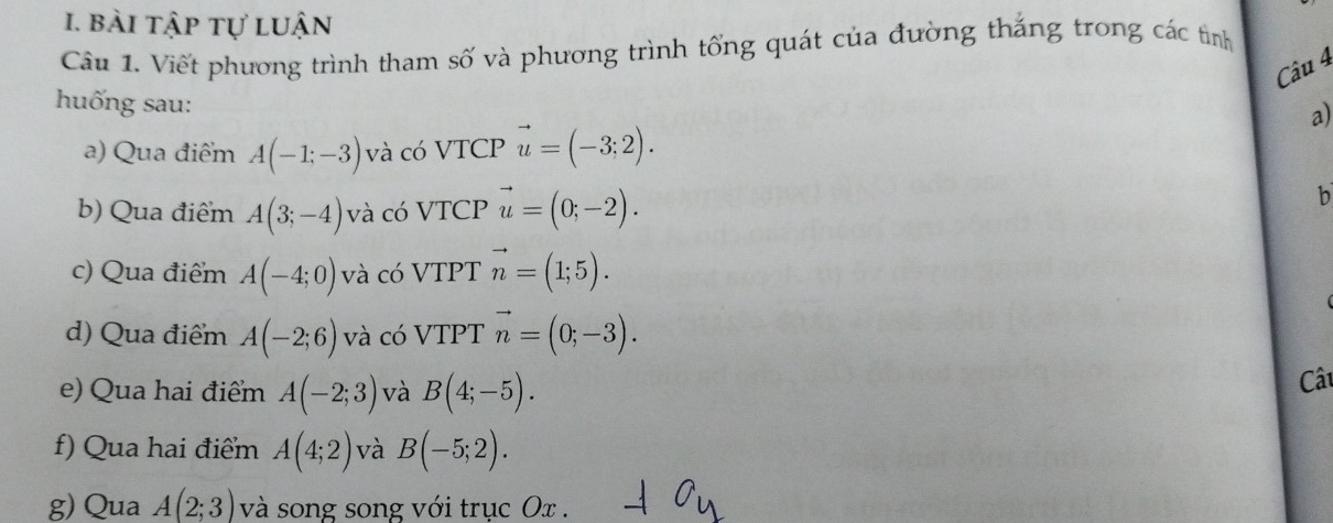 bài tập tự luận 
Câu 1. Viết phương trình tham số và phương trình tống quát của đường thắng trong các tỉình 
Câu 4 
huống sau: 
a) 
a) Qua điểm A(-1;-3) và có VTCP vector u=(-3;2). 
b) Qua điểm A(3;-4) và có VTCP vector u=(0;-2). 
b 
c) Qua điểm A(-4;0) và có VTPT vector n=(1;5). 
d) Qua điểm A(-2;6) và có VTPT vector n=(0;-3). 
e) Qua hai điểm A(-2;3) và B(4;-5). Câu 
f) Qua hai điểm A(4;2) và B(-5;2). 
g) Qua A(2;3) và song song với trục Ox.