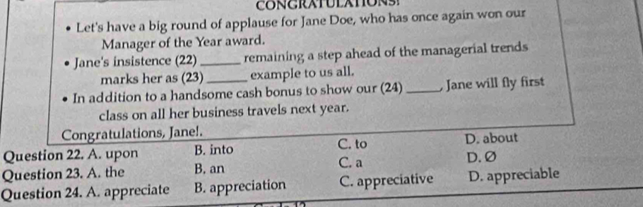 Let's have a big round of applause for Jane Doe, who has once again won our
Manager of the Year award.
Jane's insistence (22) _remaining a step ahead of the managerial trends
marks her as (23)_ example to us all.
In addition to a handsome cash bonus to show our (24) _, Jane will fly first
class on all her business travels next year.
Congratulations, Jane!.
Question 22. A. upon B. into C. to D. about
Question 23. A. the B. an C. a
D. Ø
Question 24. A. appreciate B. appreciation C. appreciative D. appreciable