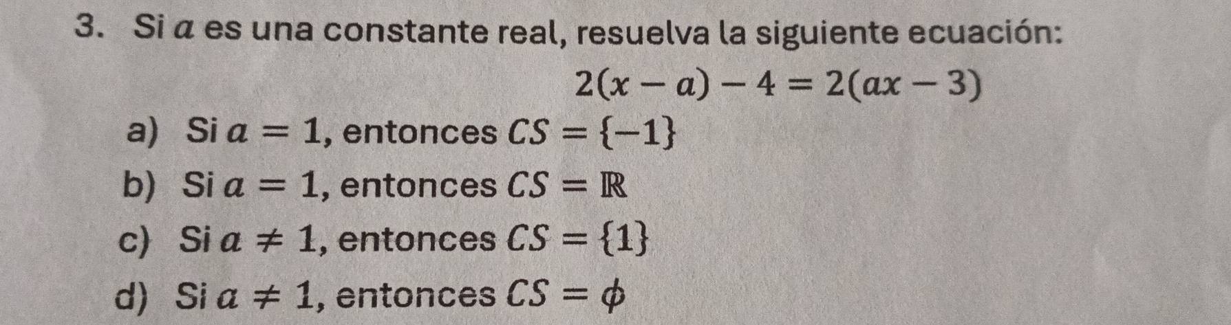 Si α es una constante real, resuelva la siguiente ecuación:
2(x-a)-4=2(ax-3)
a) Si a=1 , entonces CS= -1
b Si a=1 , entonces CS=R
c Si a!= 1 , entonces CS= 1
d) Si a!= 1 , entonces CS=phi