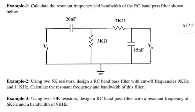 Example-1: Calculate the resonant frequency and bandwidth of the RC band pass filter shown
below.
5/12
Example-2: Using two 5K resistors, design a RC band pass filter with cut-off frequencies 9KHz
and 11KHz. Calculate the resonant frequency and bandwidth of this filter.
Example-3: Using two 10K resistors, design a RC band pass filter with a resonant frequency of
6KHz and a bandwidth of 9KHz.