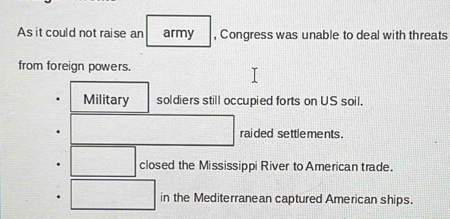 As it could not raise an army , Congress was unable to deal with threats
from foreign powers.
Military soldiers still occupied forts on US soil.
raided settlements .
closed the Mississippi River to American trade.
in the Mediterranean captured American ships.