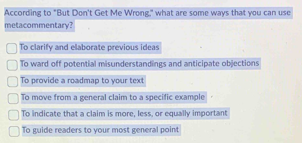 According to "But Don't Get Me Wrong," what are some ways that you can use
metacommentary?
To clarify and elaborate previous ideas
To ward off potential misunderstandings and anticipate objections
To provide a roadmap to your text
To move from a general claim to a specific example
To indicate that a claim is more, less, or equally important
To guide readers to your most general point