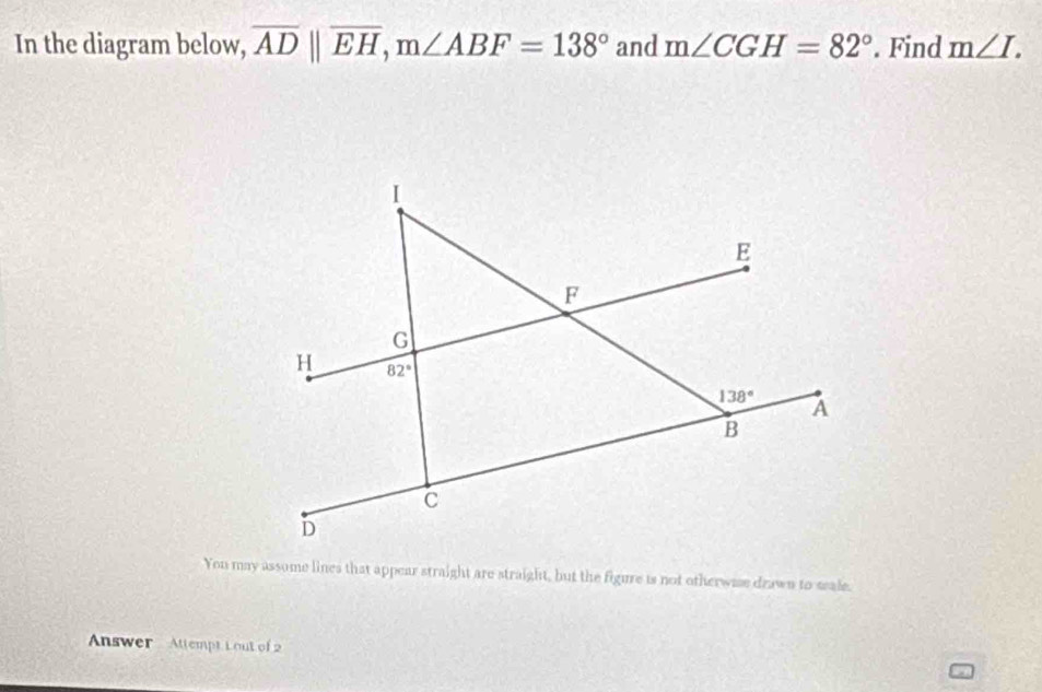 In the diagram below, overline ADparallel overline EH,m∠ ABF=138° and m∠ CGH=82°. Find m∠ I.
You may assome lines that appear straight are straight, but the figure is not otherwase dzawn to seale.
Answer  Attempt Lout of 2