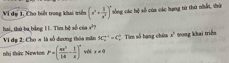 Ví dụ 1. Cho biết trong khai triển (x^3+ 1/x^2 )^n tổng các hệ số của các hạng tử thứ nhất, thứ 
hai, thứ ba bằng 11. Tìm hệ số của x^2 ? 
Ví dụ 2: Cho n là số dương thỏa mãn 5C_n^((n-1)=C_n^3. Tìm số hạng chứa x^5) trong khai triển 
nhị thức Newton P=( nx^2/14 - 1/x )^n với x!= 0