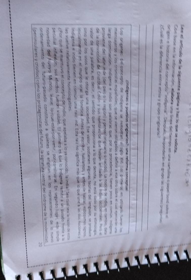 Lee el arficalio de la sigulente página y baz lo que se solista
Com base en la inforración, elebora una lnes del tiempo en una catalina o papel toró sotre el
orgen e inisoría del conceção '' indígena''. Después, responderán en grupo las siguienas pregunas
¿Cuáll es la diferencía entre etría y grupo originara?
_
_
_
ondígaras o puetlos origianos''' una reforna conceptual
Los orígenes de porceção de indígera se sementan al siglo MMLLos primeros en utiicaro fuern los
merdalenos y los cromistas españíoles, que se vieron obligados a defnir a ese otro sobre el cual ejerarán una
larga dominación. indígera e indio son palabras que, por su procedenca, tenen poco en común. inógera
pirsuliene del ladín in de (dell país o la región) y penos (originario o nadido). La modos de indio, en cambo, dina
de la convicción de Cristóbal Colón y sus hombres de que habían ambado a las indes occidentales. Pero el
vallor de una palabra, es decir, el sentido que proporciona a lo que deneta, no está dado por su etmonga,
sino por los usós que le otórga una sociedad. Ese valor, sostienen algunas teorías del lenguaje, se produce
inicialmente en el mundo oral: la fonética. Andas de escribir, hablamos, y antes de habiar, estocmos signos
indligena e indlio fiemen em común una raíz: ind. Esta raiz no significa más que lo que une a las dos nociones y
las vuelie relativamente homologablies.
¿Por que se mantuvó el concepto de jndlio, que apelaba a lo ya conocido, la India? Sea cual sea la razón de esta
pecullar inflción, sus efectos fuerón visibles. El primero es que lo indigara remite a un pasado freme a la
novedad del Nvevo Mundo, léases lo-que-está-por-venir, porconstruirse. En segundo lugar, este simcle
ordenamiento del futuro-pasado constituyó a quienes se enginan en los representantes de lo nuevo
20
(peninsulares y crioíllos) comó los protagonistas del futuro, la signatura central del sindrome de la modemidad.