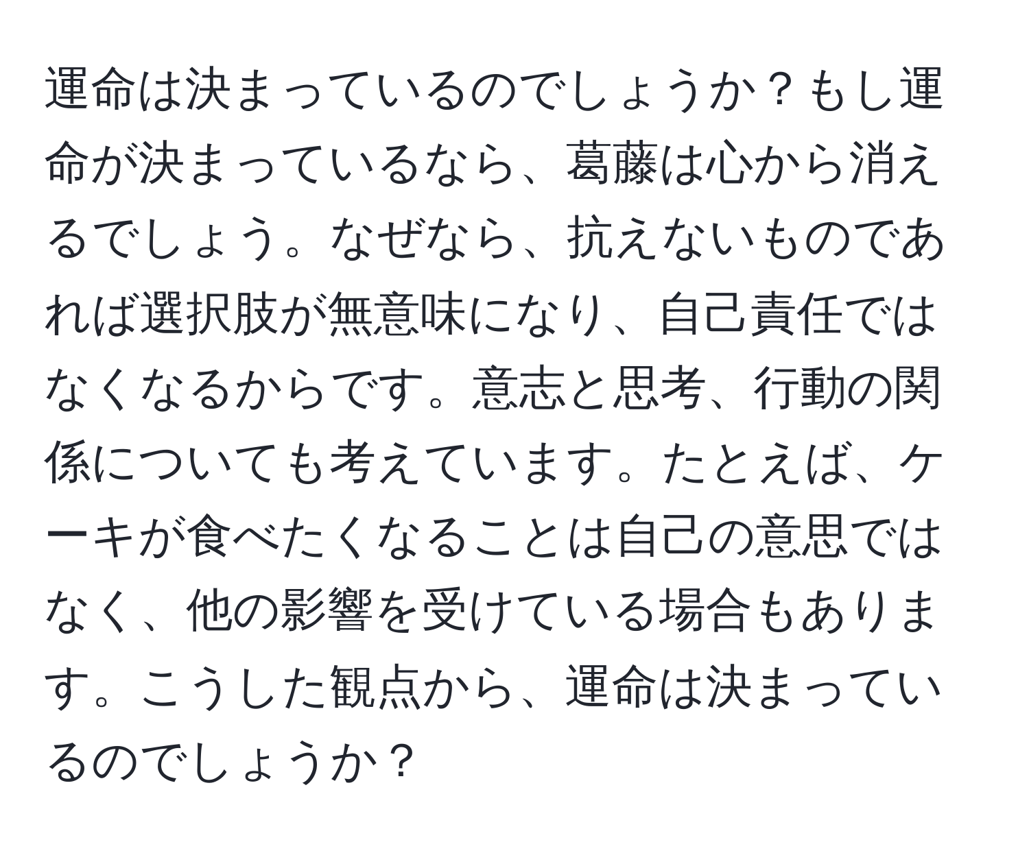 運命は決まっているのでしょうか？もし運命が決まっているなら、葛藤は心から消えるでしょう。なぜなら、抗えないものであれば選択肢が無意味になり、自己責任ではなくなるからです。意志と思考、行動の関係についても考えています。たとえば、ケーキが食べたくなることは自己の意思ではなく、他の影響を受けている場合もあります。こうした観点から、運命は決まっているのでしょうか？