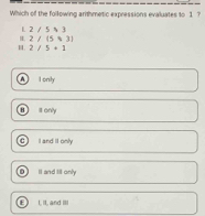 Which of the following arithmetic expressions evaluates to 1 ?
L 2/5$3
I 2/(5)3]
H. 2/5+1
A lonh
B s only
C I and II only
D I and til only
E I. it, and II