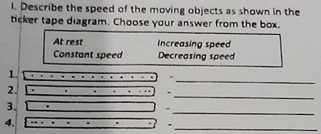 Describe the speed of the moving objects as shown in the
ticker tape diagram. Choose your answer from the box.
At rest Increasing speed
Constant speed Decreasing speed
_
1.
_
2.
-
3.
.
_
4.
_-