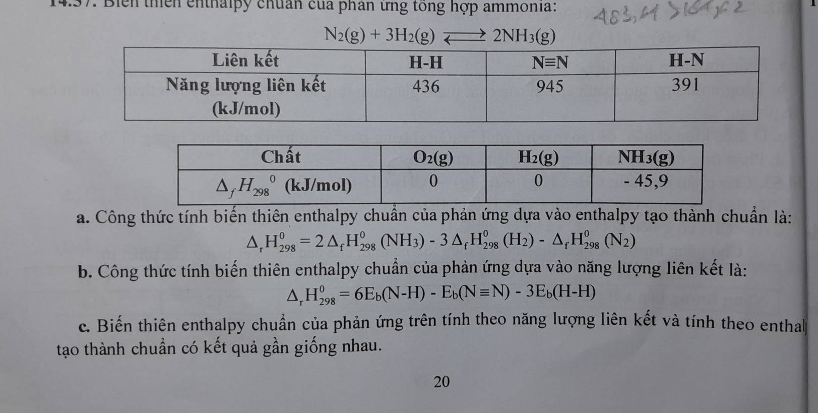 Biển thiên enthalpy chuẩn của phân ứng tổng hợp ammonia:
N_2(g)+3H_2(g)leftharpoons 2NH_3(g)
a. Công thức tính biến thiên enthalpy chuẩn của phản ứng dựa vào enthalpy tạo thành chuẩn là:
△ _rH_(298)^0=2△ _fH_(298)^0(NH_3)-3△ _fH_(298)^0(H_2)-△ _fH_(298)^0(N_2)
b. Công thức tính biến thiên enthalpy chuẩn của phản ứng dựa vào năng lượng liên kết là:
△ _rH_(298)^0=6E_b(N-H)-E_b(Nequiv N)-3E_b(H-H)
c. Biến thiên enthalpy chuẩn của phản ứng trên tính theo năng lượng liên kết và tính theo enthal
tạo thành chuẩn có kết quả gần giống nhau.
20