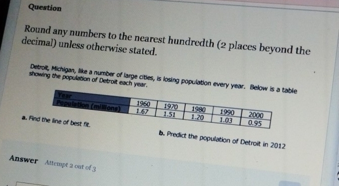 Question 
Round any numbers to the nearest hundredth (2 places beyond the 
decimal) unless otherwise stated. 
Detroit, Michigan, like a number of large cities, is losing population every le 
showing the population of Detroit each year. 
a. Fib. Predict the population of Detroit in 2012 
Answer Attempt 2 out of 3