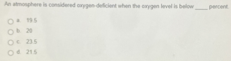 An atmosphere is considered oxygen-deficient when the oxygen level is below_ percent.
a. 19.5
b. 20
c. 23.5
d. 21.5