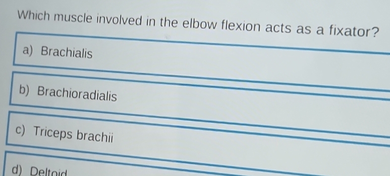 Which muscle involved in the elbow flexion acts as a fixator?
a) Brachialis
b) Brachioradialis
c) Triceps brachii
d) Deltoid