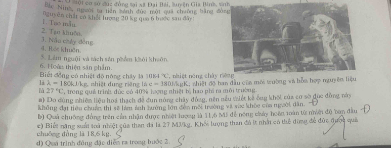 Ở một cơ sở đúc đồng tại xã Đại Bái, huyện Gia Bình, tính 
Bắc Ninh, người ta tiên hành đức một quả chuông bằng đồ 
nguyên chất có khổi lượng 20 kg qua 6 bước sau đây: 
1. Tạo mẫu. 
2. Tạo khuôn. 
3. Nấu chảy đồng. 
4. Rót khuôn. 
5. Làm nguội và tách sản phẩm khỏi khuôn. 
6. Hoàn thiện sản phẩm. 
Biết đồng có nhiệt độ nóng chảy là 1084°C , nhiệt nóng chảy r 
là lambda =180kJ/kg , nhiệt dung riêng là c=380 U/kgK; nhiệt độ ban đầu của môi trường và hỗn hợp ngu 
là 27°C , trong quá trình đúc có 40% lượng nhiệt bị hao phí ra môi trường. 
a) Do dùng nhiên liệu hoá thạch để đun nóng chảy đồng, nên nếu thiết kể ống khói của cơ sở đúc đồng này 
không đạt tiêu chuẩn thì sẽ làm ảnh hưởng lớn đến môi trường và sức khỏe của người dân. 
b) Quả chuông đồng trên cần nhận được nhiệt lượng là 11, 6 MJ để nóng chảy hoàn toàn từ nhiệt độ ban đầu 
c) Biết năng suất toả nhiệt của than đá là 27 MJ/kg. Khối lượng than đá ít nhất có thể dùng để đúc được quả 
chuông đồng là 18, 6 kg. 
d) Quá trình đông đặc diễn ra trong bước 2.