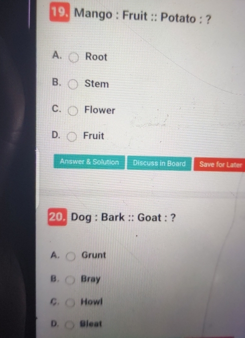 Mango : Fruit :: Potato : ?
A. Root
B. Stem
C. Flower
D. Fruit
Answer & Solution Discuss in Board Save for Later
20. Dog : Bark :: Goat : ?
A. Grunt
B. Bray
C. Howl
D. Sleat