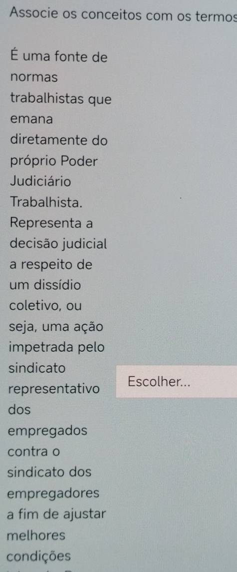 Associe os conceitos com os termos 
É uma fonte de 
normas 
trabalhistas que 
emana 
diretamente do 
próprio Poder 
Judiciário 
Trabalhista. 
Representa a 
decisão judicial 
a respeito de 
um dissídio 
coletivo, ou 
seja, uma ação 
impetrada pelo 
sindicato 
representativo Escolher... 
dos 
empregados 
contra o 
sindicato dos 
empregadores 
a fim de ajustar 
melhores 
condições