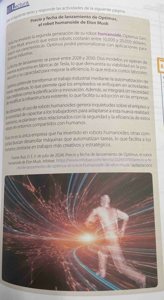 fectura
Lee el siguiente texto y responde las actividades de la siguiente página.
Precio y fecha de lanzamiento de Optimus,
el robot humanoide de Elon Musk
Tesla ha revelado la segunda generación de su robot humanoide, Optimus Gen
2. Elon Musk anunció que estos robots costarán entre 10,000 y 20,000 dólares
según sus características. Optimus podrá personalizarse con aplicaciones para
diversas industrias.
La fecha de lanzamiento se prevé entre 2028 y 2030. Dos modelos ya operan de
manera autónoma en fábricas de Tesla, lo que demuestra su viabilidad en la pro- A
ducción y su capacidad para mejorar la eficiencia, lo que reduce costos laborales.
Optimus pretende transformar el trabajo industrial mediante la automatización de
tareas repetitivas, lo que permite que los empleados se enfoquen en actividades
más creativas como la planificación e innovación. Además, se integrará sin necesidad
de modificar la infraestructura existente, lo que facilita su adopción en las empresas.
No obstante, el uso de robots humanoides genera inquietudes sobre el empleo y
la necesidad de capacitar a los trabajadores para adaptarse a esta nueva realidad.
Asimismo, se plantean retos relacionados con la seguridad y la eficiencia de estos
robots en entornos compartidos con humanos.
Tesla no es la única empresa que ha invertido en robots humanoides; otras com-
pañías buscan desarrollar máquinas que automatizan tareas, lo que facilita a los
humanos centrarse en trabajos más creativos y estratégicos.
Fuente: Ruiz, D. E. (1 de julio de 2024). Precio y fecha de lanzamiento de Optimus, el robot
humanoide de Elon Musk. Infobæe. https://www.infobae.com/tecno/2024/07/01/precio-y-fe-
cha-de-lanzamiento-de-optimus-el-robot-humanoide-de-elon-musk/ (adaptación).