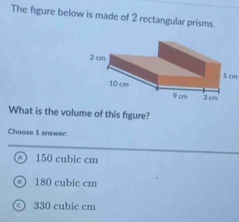 The figure below is made of 2 rectangular prisms.
5 cm
What is the volume of this figure?
Choose 1 answer:
A 150 cubic cm
180 cubic cm
) 330 cubic cm