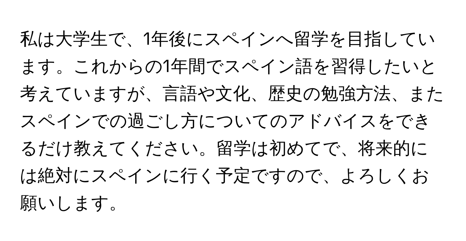 私は大学生で、1年後にスペインへ留学を目指しています。これからの1年間でスペイン語を習得したいと考えていますが、言語や文化、歴史の勉強方法、またスペインでの過ごし方についてのアドバイスをできるだけ教えてください。留学は初めてで、将来的には絶対にスペインに行く予定ですので、よろしくお願いします。