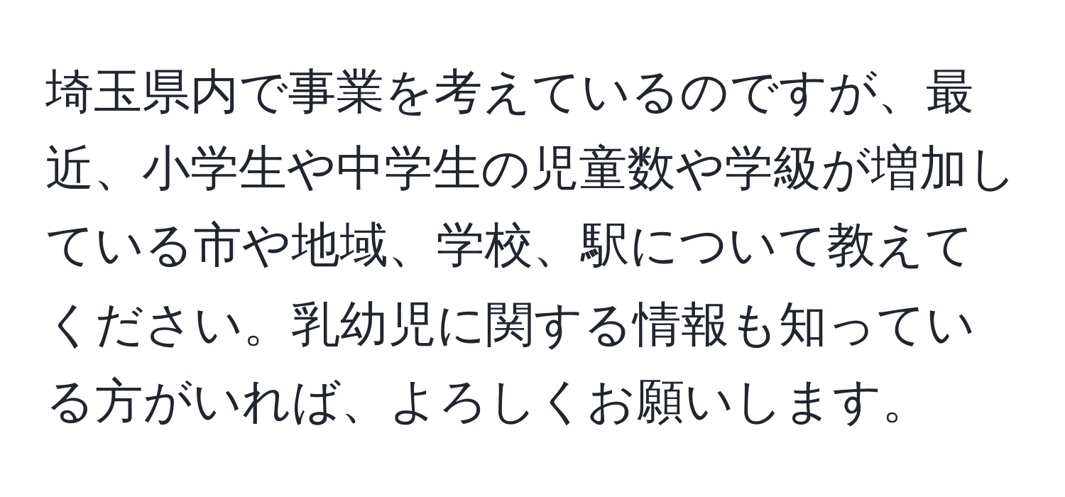 埼玉県内で事業を考えているのですが、最近、小学生や中学生の児童数や学級が増加している市や地域、学校、駅について教えてください。乳幼児に関する情報も知っている方がいれば、よろしくお願いします。