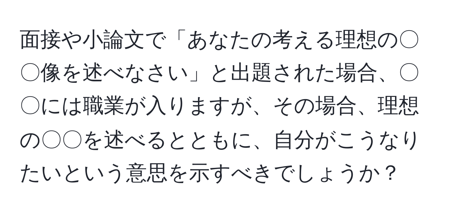 面接や小論文で「あなたの考える理想の〇〇像を述べなさい」と出題された場合、〇〇には職業が入りますが、その場合、理想の〇〇を述べるとともに、自分がこうなりたいという意思を示すべきでしょうか？