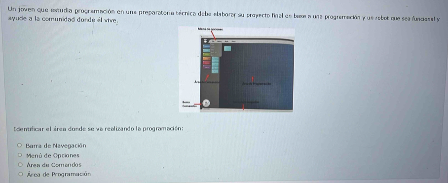 Un joven que estudia programación en una preparatoria técnica debe elaborar su proyecto final en base a una programación y un robot que sea funcional y 
ayude a la comunidad donde él vive. 
Identificar el área donde se va realizando la programación: 
Barra de Navegación 
Menú de Opciones 
Área de Comandos 
Área de Programación