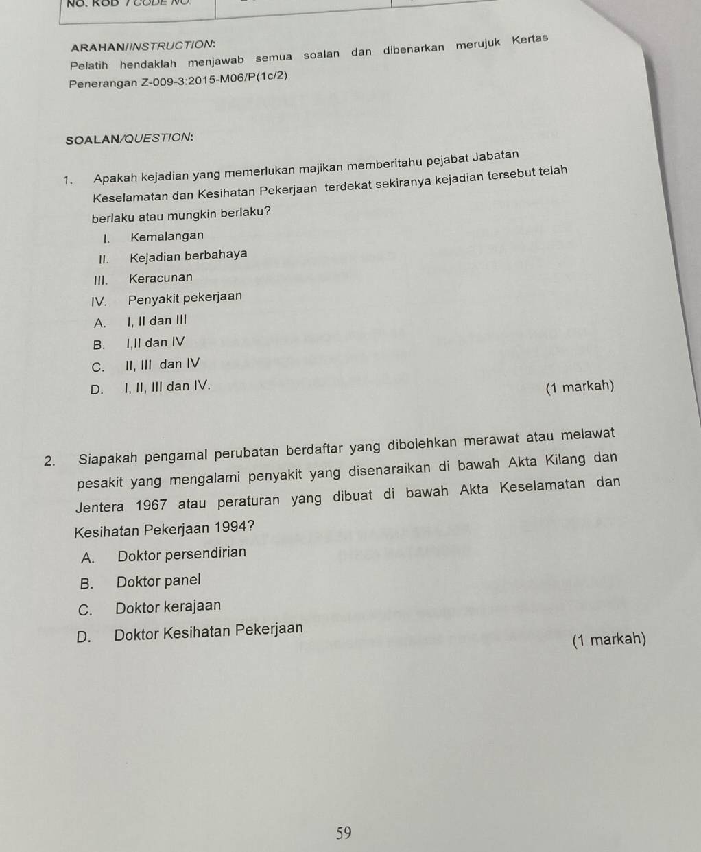 ARAHAN//NSTRUCTION:
Pelatih hendaklah menjawab semua soalan dan dibenarkan merujuk Kertas
Penerangan Z-009-3:2015-M06/P(1c/2)
SOALAN/QUESTION:
1. Apakah kejadian yang memerlukan majikan memberitahu pejabat Jabatan
Keselamatan dan Kesihatan Pekerjaan terdekat sekiranya kejadian tersebut telah
berlaku atau mungkin berlaku?
I. Kemalangan
II. Kejadian berbahaya
III. Keracunan
IV. Penyakit pekerjaan
A. I, II dan III
B. I,II dan IV
C. II, III dan IV
D. I, II, III dan IV.
(1 markah)
2. Siapakah pengamal perubatan berdaftar yang dibolehkan merawat atau melawat
pesakit yang mengalami penyakit yang disenaraikan di bawah Akta Kilang dan
Jentera 1967 atau peraturan yang dibuat di bawah Akta Keselamatan dan
Kesihatan Pekerjaan 1994?
A. Doktor persendirian
B. Doktor panel
C. Doktor kerajaan
D. Doktor Kesihatan Pekerjaan
(1 markah)
59