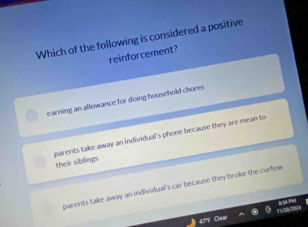 Which of the following is considered a positive
reinforcement?
earning an allowance for doing household chores
parents take away an individual's phone because they are mean to
their siblings
parents take away an individual's car because they broke the curfew
8:54 PM
11/20/2024
A7°