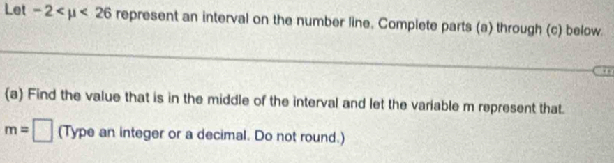 Let -2 <26</tex> represent an interval on the number line. Complete parts (a) through (c) below. 
. . 
(a) Find the value that is in the middle of the interval and let the variable m represent that.
m=□ (Type an integer or a decimal. Do not round.)