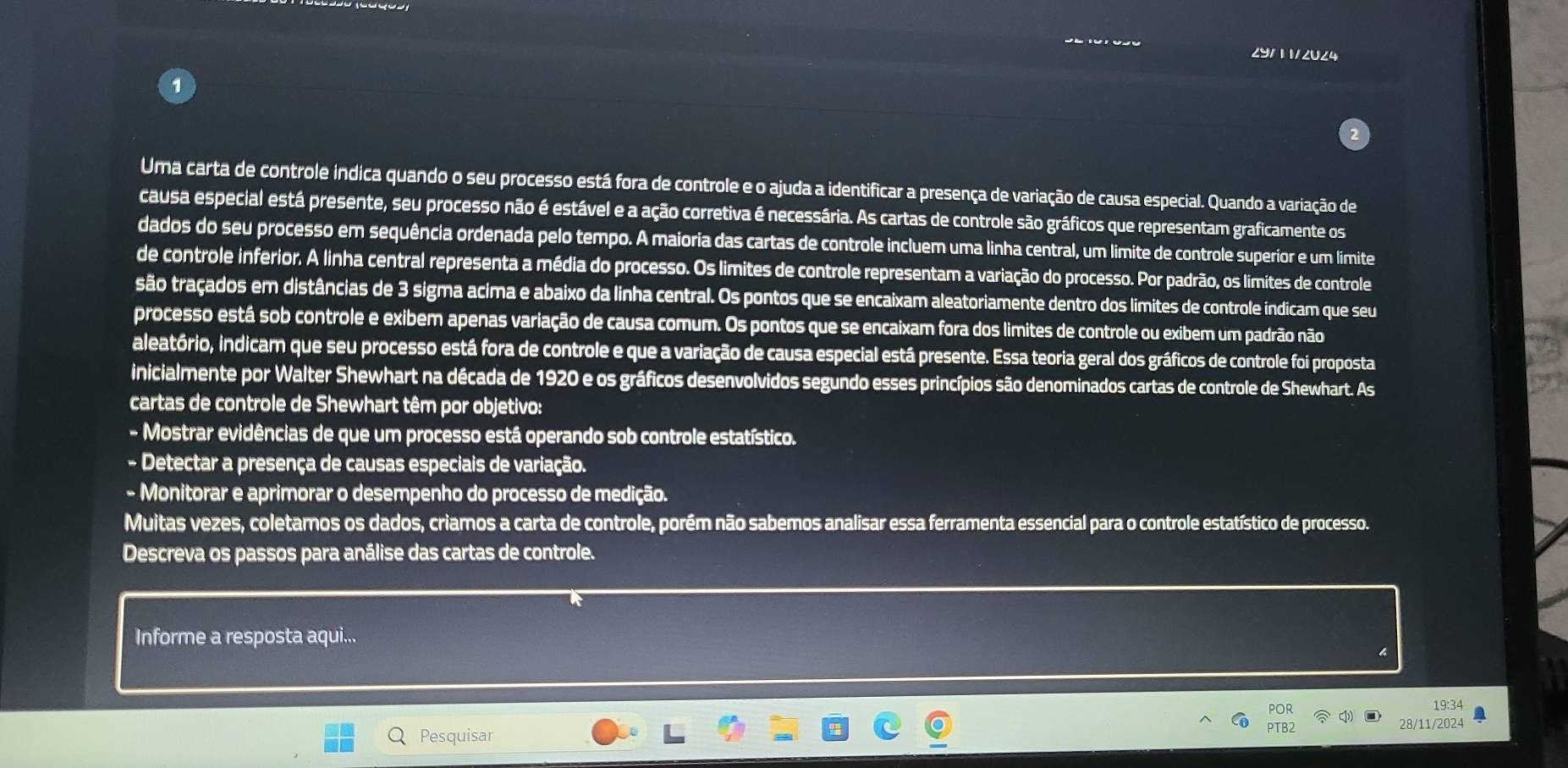 29/11/2024
Uma carta de controle indica quando o seu processo está fora de controle e o ajuda a identificar a presença de variação de causa especial. Quando a variação de
causa especial está presente, seu processo não é estável e a ação corretiva é necessária. As cartas de controle são gráficos que representam graficamente os
dados do seu processo em sequência ordenada pelo tempo. A maioria das cartas de controle incluem uma linha central, um limite de controle superior e um limite
de controle inferior. A linha central representa a média do processo. Os limites de controle representam a variação do processo. Por padrão, os limites de controle
são traçados em distâncias de 3 sigma acima e abaixo da linha central. Os pontos que se encaixam aleatoriamente dentro dos limites de controle indicam que seu
processo está sob controle e exibem apenas variação de causa comum. Os pontos que se encaixam fora dos limites de controle ou exibem um padrão não
ialeatório, indicam que seu processo está fora de controle e que a variação de causa especial está presente. Essa teoria geral dos gráficos de controle foi proposta
inicialmente por Walter Shewhart na década de 1920 e os gráficos desenvolvidos segundo esses princípios são denominados cartas de controle de Shewhart. As
cartas de controle de Shewhart têm por objetivo:
- Mostrar evidências de que um processo está operando sob controle estatístico.
- Detectar a presença de causas especiais de variação.
- Monitorar e aprimorar o desempenho do processo de medição.
Muitas vezes, coletamos os dados, criamos a carta de controle, porém não sabemos analisar essa ferramenta essencial para o controle estatístico de processo.
Descreva os passos para análise das cartas de controle.
Informe a resposta aqui...
19:34
28/11/2024
Pesquisar