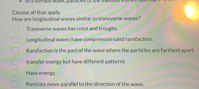 In a surface wave, particles of the medlum vibrate both
Choose all that apply.
How are longitudinal waves similar to transverse waves?
Transverse waves has crest and troughs.
Longitudinal waves have compression sand rarefaction.
Rarefaction is the part of the wave where the particles are farthest apart.
transfer energy but have different patterns
Have energy.
Particles move parallel to the direction of the wave.