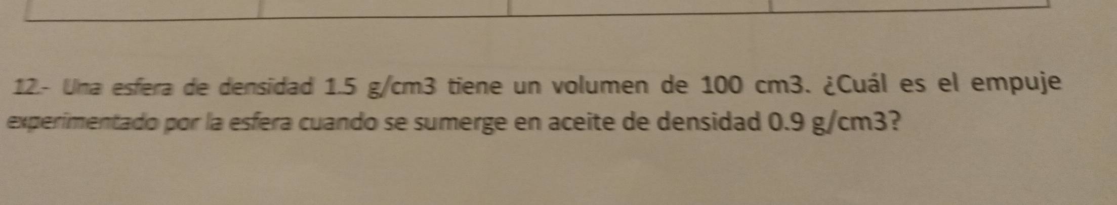 12.- Una esfera de densidad 1.5 g/cm3 tiene un volumen de 100 cm3. ¿Cuál es el empuje 
experimentado por la esfera cuando se sumerge en aceite de densidad 0.9 g/cm3?