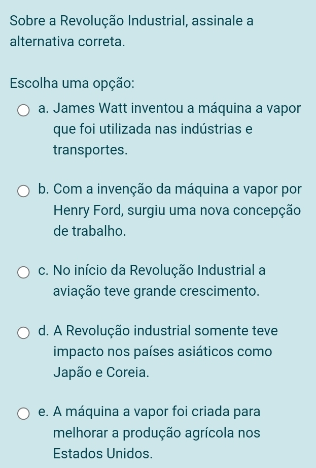 Sobre a Revolução Industrial, assinale a
alternativa correta.
Escolha uma opção:
a. James Watt inventou a máquina a vapor
que foi utilizada nas indústrias e
transportes.
b. Com a invenção da máquina a vapor por
Henry Ford, surgiu uma nova concepção
de trabalho.
c. No início da Revolução Industrial a
aviação teve grande crescimento.
d. A Revolução industrial somente teve
impacto nos países asiáticos como
Japão e Coreia.
e. A máquina a vapor foi criada para
melhorar a produção agrícola nos
Estados Unidos.