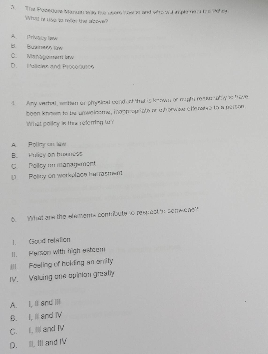 The Pocedure Manual tells the users how to and who will implement the Policy
What is use to refer the above?
A Privacy law
B. Business law
C. Management law
D. Policies and Procedures
4. Any verbal, written or physical conduct that is known or ought reasonably to have
been known to be unwelcome, inappropriate or otherwise offensive to a person.
What policy is this referring to?
A. Policy on law
B. Policy on business
C. Policy on management
D. Policy on workplace harrasment
5. What are the elements contribute to respect to someone?
I. Good relation
II. Person with high esteem
III. Feeling of holding an entity
IV. Valuing one opinion greatly
A. I, II and III
B. I, II and IV
C. I, III and IV
D. II, III and IV