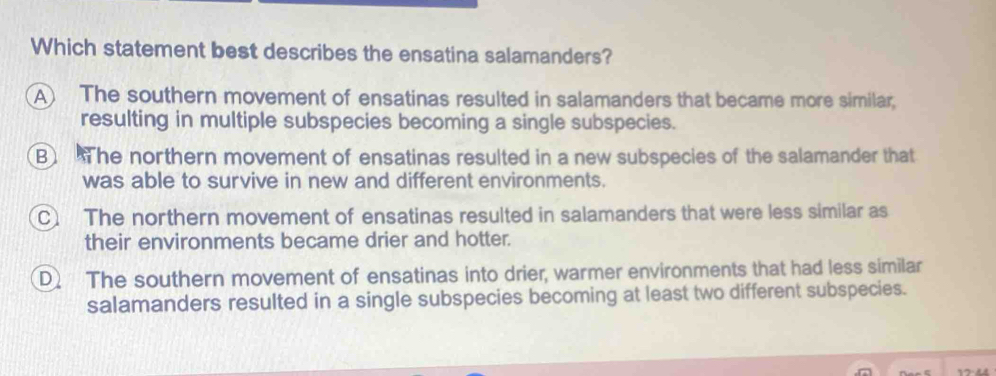 Which statement best describes the ensatina salamanders?
A The southern movement of ensatinas resulted in salamanders that became more similar.
resulting in multiple subspecies becoming a single subspecies.
B The northern movement of ensatinas resulted in a new subspecies of the salamander that
was able to survive in new and different environments.
C The northern movement of ensatinas resulted in salamanders that were less similar as
their environments became drier and hotter.
D The southern movement of ensatinas into drier, warmer environments that had less similar
salamanders resulted in a single subspecies becoming at least two different subspecies.