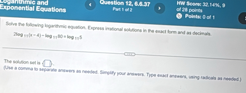 Logarithmic and Question 12, 6.6.37 HW Score: 32.14%, 9 
< 
Exponential Equations of 28 points 
Part 1 of 2 
2 Points: 0 of 1 
Solve the following logarithmic equation. Express irrational solutions in the exact form and as decimals.
2log _11(x-4)-log _1180=log _115
The solution set is 
(Use a comma to separate answers as needed. Simplify your answers. Type exact answers, using radicals as needed.)