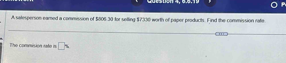 Question 4, 6.6:19 
A salesperson earned a commission of $806.30 for selling $7330 worth of paper products. Find the commission rate. 
The commision rate is □ %.