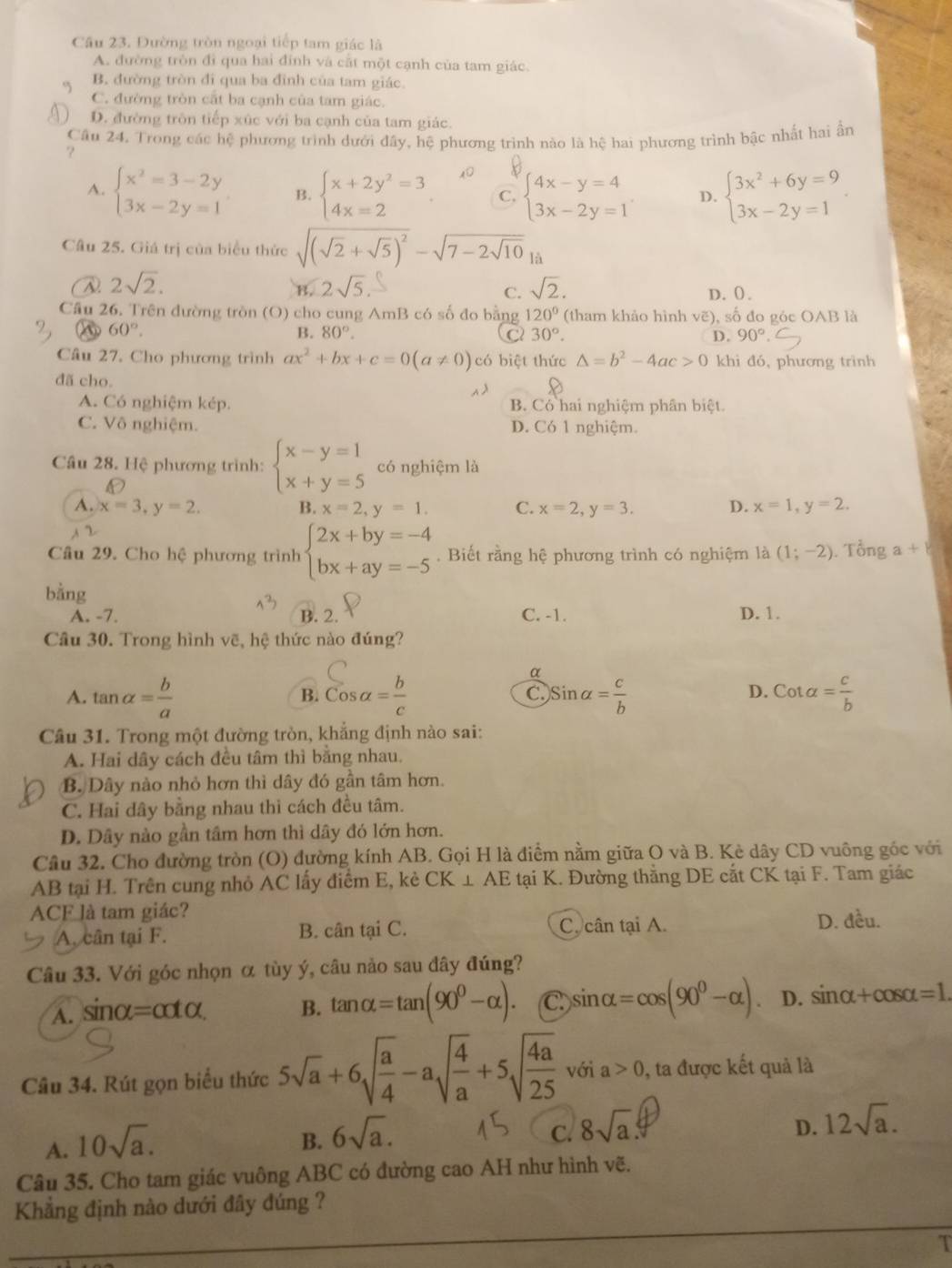 Cầu 23. Đường tròn ngoại tiếp tam giác là
A. đường tròn đi qua hai đính và cắt một cạnh của tam giác.
B. đường tròn đi qua ba đình của tam giác.
C. đường tròn cắt ba cạnh của tam giác.
D. đường tròn tiếp xúc với ba cạnh của tam giác.
Câu 24. Trong các hệ phương trình dưới đây, hệ phương trình nào là hệ hai phương trình bậc nhất hai ẩn
?
A. beginarrayl x^2=3-2y 3x-2y=1endarray. B. beginarrayl x+2y^2=3 4x=2endarray. C. beginarrayl 4x-y=4 3x-2y=1endarray. D. beginarrayl 3x^2+6y=9 3x-2y=1endarray. .
Câu 25. Giá trị của biểu thức sqrt((sqrt 2)+sqrt(5))^2-sqrt(7-2sqrt 10) là
2sqrt(2).
2sqrt(5).
C. sqrt(2). D. (.
Cầu 26. Trên đường tròn (O) cho cung AmB có số đo bằng 120° (tham khảo hình vẽ), số đo góc OAB là
60°.
B. 80°. 30°. D. 90°
2
Câu 27. Cho phương trình ax^2+bx+c=0(a!= 0) có biệt thức △ =b^2-4ac>0 khi đó, phương trình
đã cho
A. Có nghiệm kép. B. Có hai nghiệm phân biệt.
C. Vô nghiệm. D. Có 1 nghiệm.
Câu 28. Hệ phương trình: beginarrayl x-y=1 x+y=5endarray. có nghiệm là
A. x=3,y=2. B. x=2,y=1. C. x=2,y=3. D. x=1,y=2.
Câu 29. Cho hệ phương trình beginarrayl 2x+by=-4 bx+ay=-5endarray.. Biết rằng hệ phương trình có nghiệm là (1;-2). Tổng a+8
bằng
A. -7. B. 2. C. -1. D. 1.
Câu 30. Trong hình vẽ, hệ thức nào đúng?
α
A. tan alpha = b/a  cos alpha = b/c  )Sinalpha = c/b  Cotalpha = c/b 
B.
C.
D.
Câu 31. Trong một đường tròn, khẳng định nào sai:
A. Hai dây cách đều tâm thì bằng nhau.
B. Dây nào nhỏ hơn thì dây đó gần tâm hơn.
C. Hai dây bằng nhau thì cách đều tâm.
D. Dây nào gần tâm hơn thì dây đó lớn hơn.
Câu 32. Cho đường tròn (O) đường kính AB. Gọi H là điểm nằm giữa O và B. Kè dây CD vuông gốc với
AB tại H. Trên cung nhỏ AC lấy điểm E, kẻ CK ⊥ AE tại K. Đường thắng DE cắt CK tại F. Tam giác
ACF là tam giác?
A. cân tại F. B. cân tại C. C. cân tại A. D. đều.
Câu 33. Với góc nhọn α tùy ý, câu nảo sau đây đúng?
A. sinα (=cot alpha ) B. tan alpha =tan (90^0-alpha ). C sin alpha =cos (90^0-alpha ). D. sin alpha +cos alpha =1.
Câu 34. Rút gọn biểu thức 5sqrt(a)+6sqrt(frac a)4-asqrt(frac 4)a+5sqrt(frac 4a)25 với a>0 0, ta được kết quả là
A. 10sqrt(a).
D.
B. 6sqrt(a). c. 8sqrt(a). 12sqrt(a).
Câu 35. Cho tam giác vuông ABC có đường cao AH như hình vẽ.
Khẳng định nào dưới đây đúng ?
T
