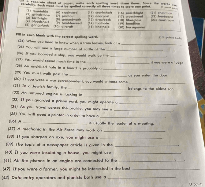 on a separate sheet of paper, write each spelling word three times. Score the words very 
carefully. Each word must be spelled correctly all three times to score one point. (1 
Fill in each blank with the correct spelling word. 
(1½ points each) 
(24) When you need to know when a train leaves, look at a 
_ 
(25) You will see a large number of cattle at the 
_ 
.. 
(26) If you boarded a ship, you would walk up the_ 
. 
(27) You would spend much time in the _If you were a judge. 
(28) An undrilled hole in a board is probably a_ 
, 
(29) You must walk past the 
_as you enter the door. 
(30) If you were a war correspondent, you would witness some_ 
. 
(31) In a Jewish family, the _belongs to the oldest son. 
(32) An untuned engine is lacking in_ 
. 
(33) If you guarded a prison yard, you might operate a_ 
. 
(34) As you travel across the prairie, you may see a_ 
(35) You will need a printer in order to have a _. 
(36) A _is usually the leader of a meeting. 
(37) A mechanic in the Air Force may work on_ 
. 
(38) If you sharpen an axe, you might use a_ 
. 
(39) The topic of a newspaper article is given in the _. 
(40) If you were insulating a house, you might use_ 
(41) All the pistons in an engine are connected to the _. 
(42) If you were a farmer, you might be interested in the best_ 
. 
(43) Data entry operators and pianists both use a __. 
(1 point)