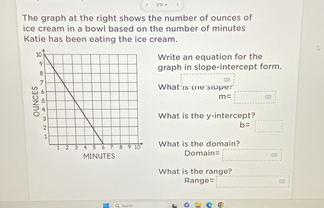 7/16 w ) 
The graph at the right shows the number of ounces of 
ice cream in a bowl based on the number of minutes
Katie has been eating the ice cream. 
Write an equation for the 
graph in slope-intercept form. 
What is the sloper
m=□
What is the y-intercept?
b=□
What is the domain?
MINUTES Domain= □ 
What is the range?
Range= □ □
Q Search