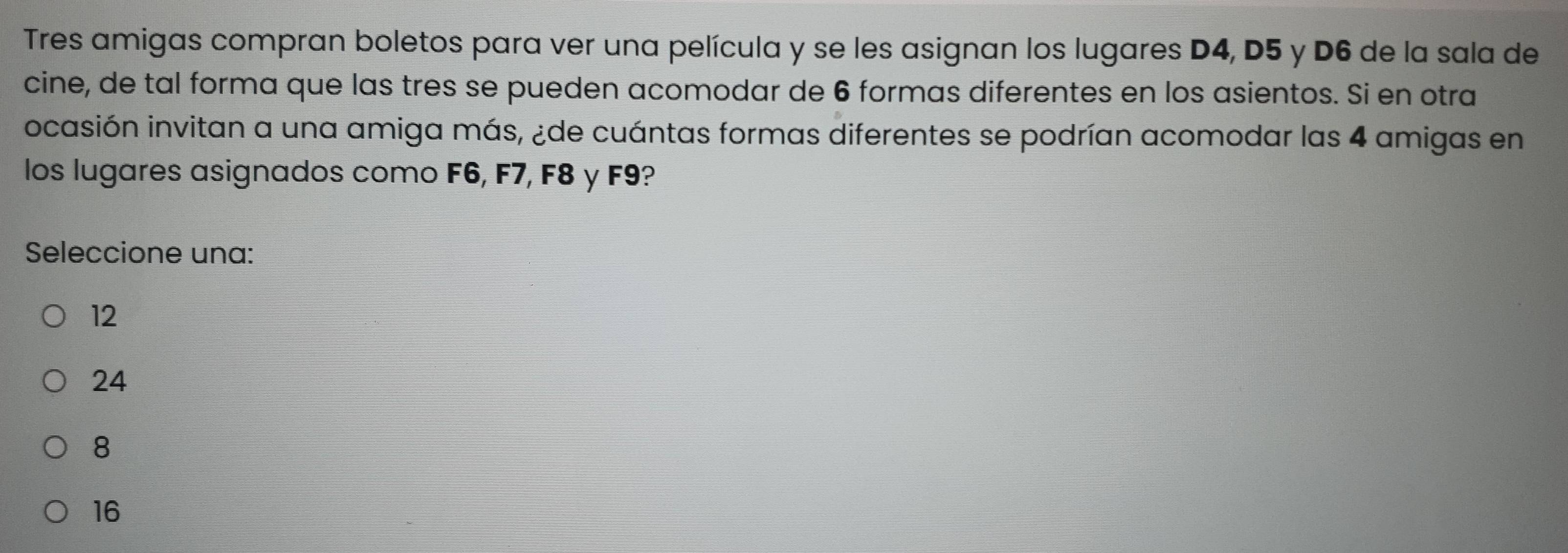 Tres amigas compran boletos para ver una película y se les asignan los lugares D4, D5 y D6 de la sala de
cine, de tal forma que las tres se pueden acomodar de 6 formas diferentes en los asientos. Si en otra
ocasión invitan a una amiga más, ¿de cuántas formas diferentes se podrían acomodar las 4 amigas en
los lugares asignados como F6, F7, F8 y F9?
Seleccione una:
12
24
8
16