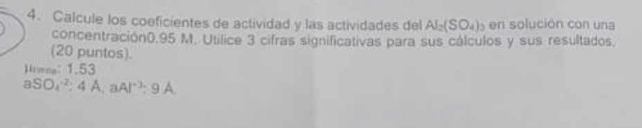 Calcule los coeficientes de actividad y las actividades del AI_2(SO_4)_3 en solución con una 
concentración0. 95 M. Utilice 3 cifras significativas para sus cálculos y sus resultados. 
(20 puntos). 
Mimee1.53
aSO_4^((-2):4A, aAl^-3):9A