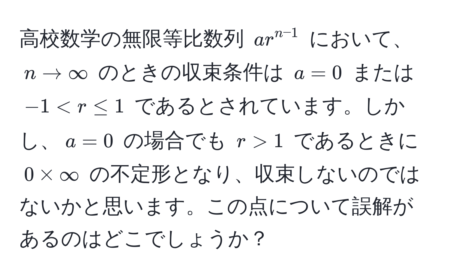 高校数学の無限等比数列 $ar^(n-1)$ において、$n to ∈fty$ のときの収束条件は $a = 0$ または $-1 1$ であるときに $0 * ∈fty$ の不定形となり、収束しないのではないかと思います。この点について誤解があるのはどこでしょうか？