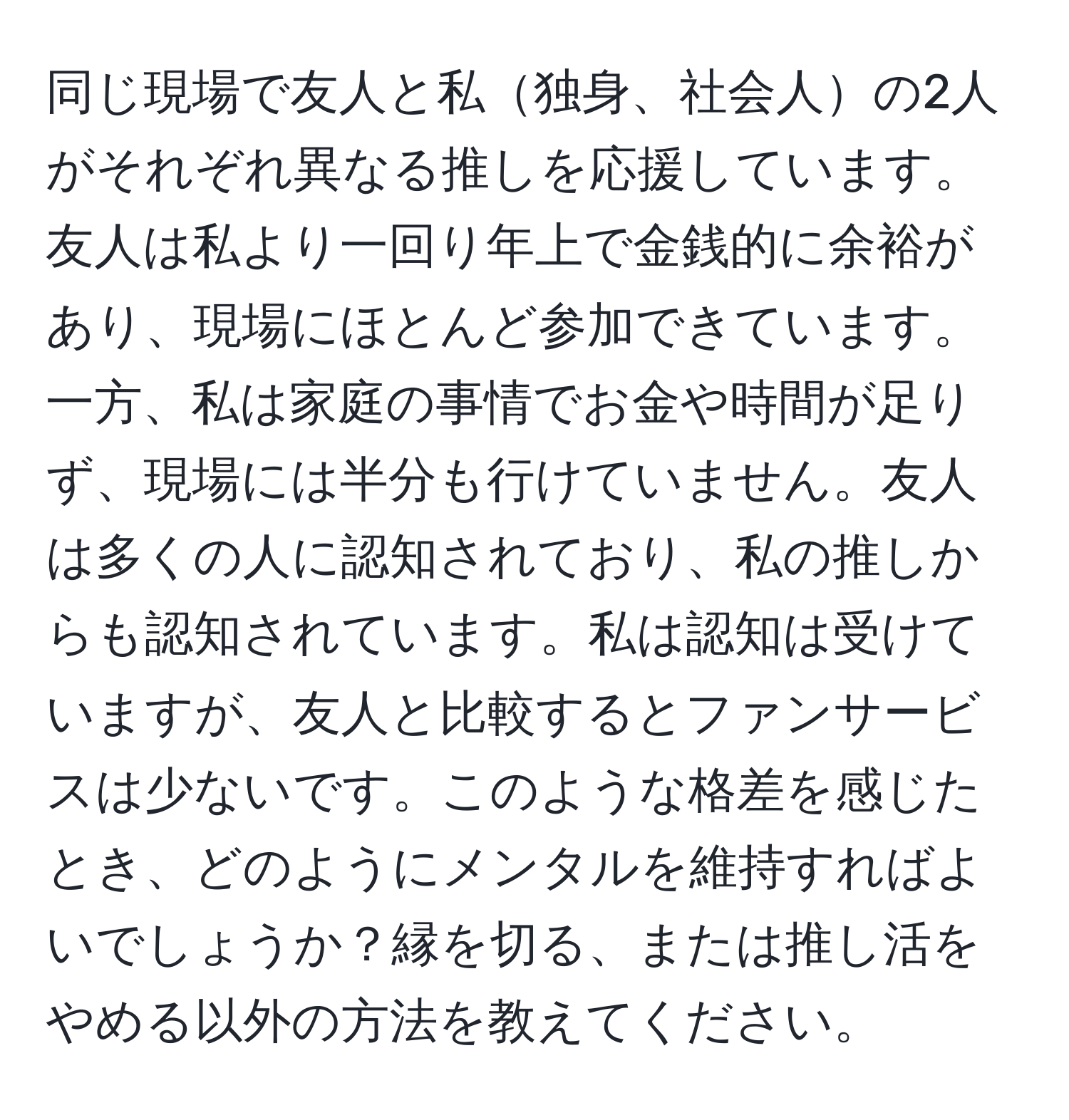 同じ現場で友人と私独身、社会人の2人がそれぞれ異なる推しを応援しています。友人は私より一回り年上で金銭的に余裕があり、現場にほとんど参加できています。一方、私は家庭の事情でお金や時間が足りず、現場には半分も行けていません。友人は多くの人に認知されており、私の推しからも認知されています。私は認知は受けていますが、友人と比較するとファンサービスは少ないです。このような格差を感じたとき、どのようにメンタルを維持すればよいでしょうか？縁を切る、または推し活をやめる以外の方法を教えてください。