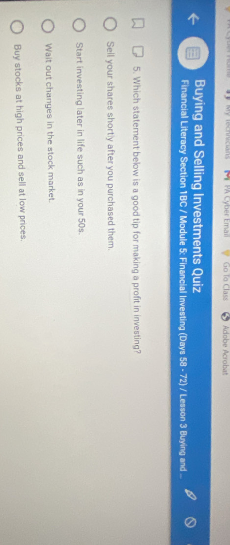 My technicians PA Cyber Email Go To Class Adobe Acrobat
Buying and Selling Investments Quiz
Financial Literacy Section 1BC / Module 5: Financial Investing (Days 58 - 72) / Lesson 3 Buying and
5. Which statement below is a good tip for making a profit in investing?
Sell your shares shortly after you purchased them.
Start investing later in life such as in your 50s.
Wait out changes in the stock market.
Buy stocks at high prices and sell at low prices.