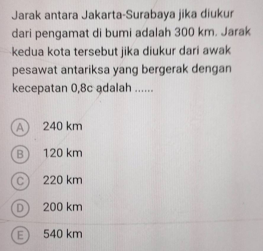 Jarak antara Jakarta-Surabaya jika diukur
dari pengamat di bumi adalah 300 km. Jarak
kedua kota tersebut jika diukur dari awak
pesawat antariksa yang bergerak dengan
kecepatan 0,8c adalah ......
A 240 km
B) 120 km
c 220 km
D 200 km
E 540 km