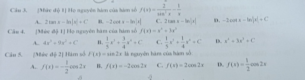 [Mức độ 1] Họ nguyên hàm của hàm số f(x)= 2/sin^2x - 1/x 
A,. 2tan x-ln |x|+C B. -2cot x-ln |x| C. 2tan x-ln |x| D. -2cot x-ln |x|+C
Câu 4. [Mức độ 1] Họ nguyên hàm của hàm số f(x)=x^4+3x^3
A.. 4x^3+9x^2+C B.  1/5 x^5+ 3/4 x^4+C C.  1/5 x^5+ 1/4 x^4+C D. x^4+3x^3+C
Câu 5. [Mức độ 2] Hàm số F(x)=sin 2x là nguyên hàm của hàm số:
A.. f(x)=- 1/2 cos 2x B. f(x)=-2cos 2x C. f(x)=2cos 2x D. f(x)= 1/2 cos 2x
sqrt(3)