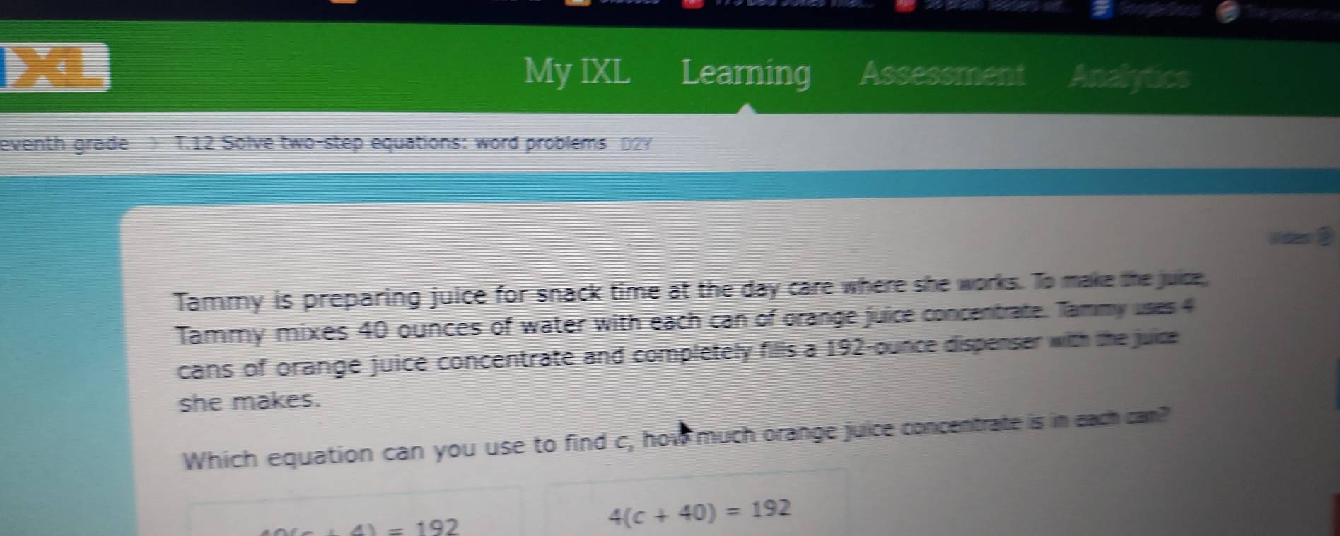 My IXL 
4 Learning Assessment Analytics 
eventh grade > T.12 Solve two-step equations: word problems D2Y 
Mdes 3 
Tammy is preparing juice for snack time at the day care where she works. To make the juice, 
Tammy mixes 40 ounces of water with each can of orange juice concentrate. Tammy uses 4
cans of orange juice concentrate and completely fills a 192-ounce dispenser with the juice 
she makes. 
Which equation can you use to find c, how much orange juice concentrate is in each cam?
∠ 11-192
4(c+40)=192