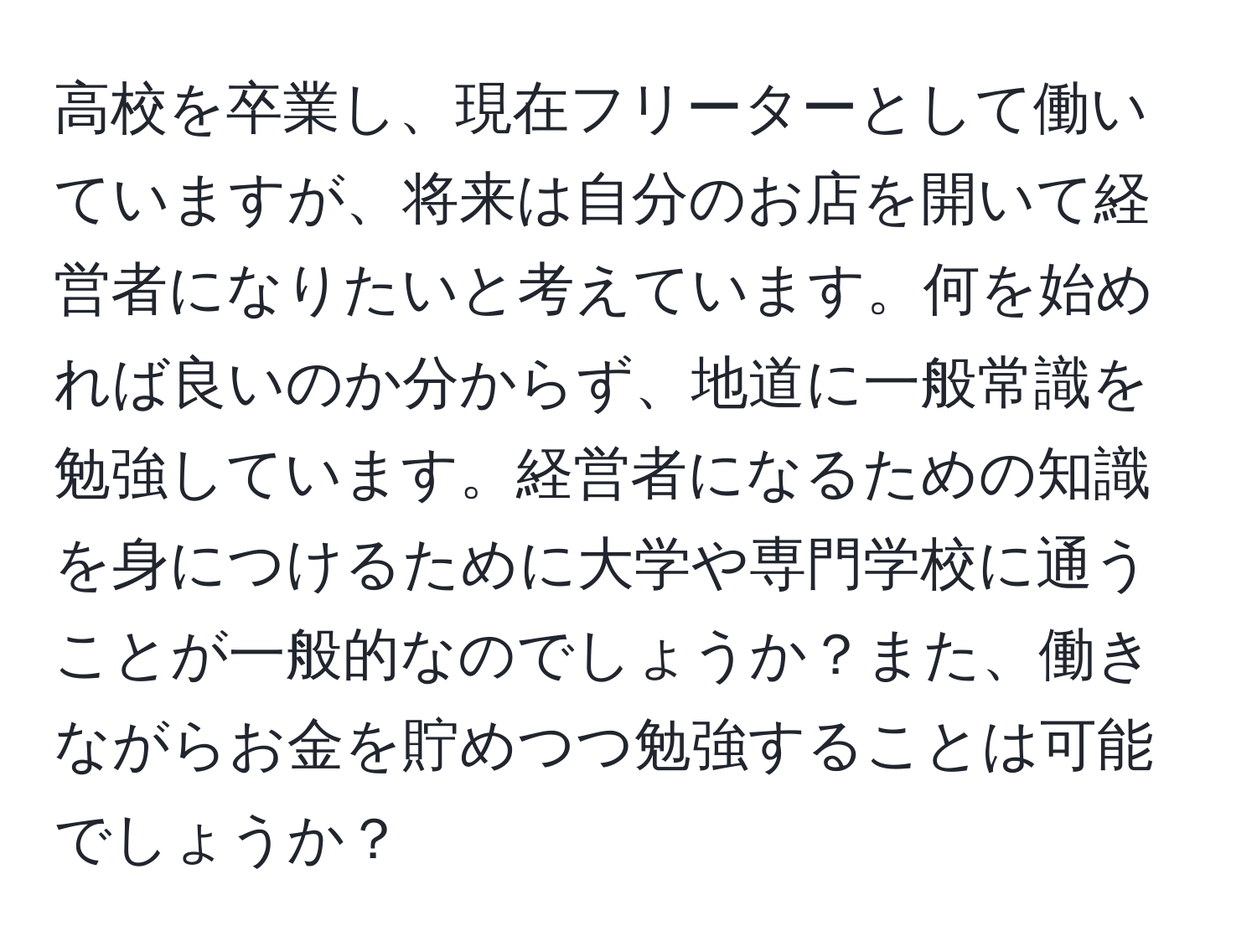 高校を卒業し、現在フリーターとして働いていますが、将来は自分のお店を開いて経営者になりたいと考えています。何を始めれば良いのか分からず、地道に一般常識を勉強しています。経営者になるための知識を身につけるために大学や専門学校に通うことが一般的なのでしょうか？また、働きながらお金を貯めつつ勉強することは可能でしょうか？