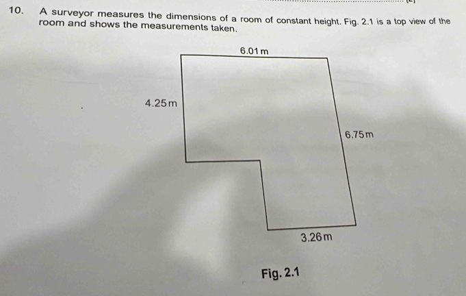 A surveyor measures the dimensions of a room of constant height. Fig. 2.1 is a top view of the 
room and shows the measurements taken. 
Fig. 2.1